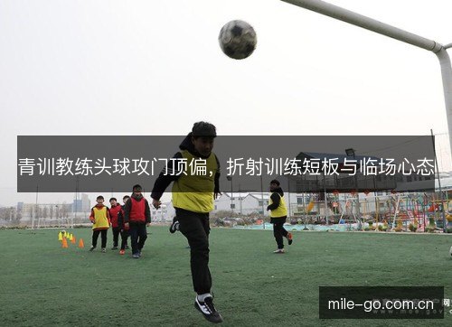 青训教练头球攻门顶偏,折射训练短板与临场心态 青训教练头球攻门顶偏,折射训练短板与临场心态